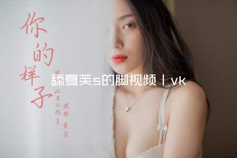 舔夏芙s的脚视频丨vk
